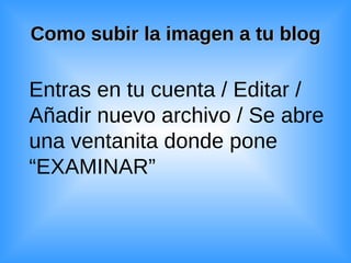 Como subir la imagen a tu blog Entras en tu cuenta / Editar / Añadir nuevo archivo / Se abre una ventanita donde pone “EXAMINAR” 