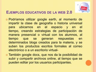 Ejemplos educativos de la web 2.0Podríamos utilizar google earth, al momento de impartir la clase de geografía o historia universal para ubicarnos en el espacio y en el tiempo, creando estrategias de participación de manera presencial o virtual con los alumnos, al tiempo que se generan respuestas en determinados blogs creados para la materia, y se suben los productos escritos formales al correo electrónico o a un escritorio virtual- También google docs, que nos da la posibilidad de subir y compartir archivos online, al tiempo que se pueden editar por los usuarios participantes.