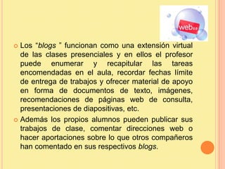Los “blogs ” funcionan como una extensión virtual de las clases presenciales y en ellos el profesor puede enumerar y recapitular las tareas encomendadas en el aula, recordar fechas límite de entrega de trabajos y ofrecer material de apoyo en forma de documentos de texto, imágenes, recomendaciones de páginas web de consulta, presentaciones de diapositivas, etc. Además los propios alumnos pueden publicar sus trabajos de clase, comentar direcciones web o hacer aportaciones sobre lo que otros compañeros han comentado en sus respectivos blogs.