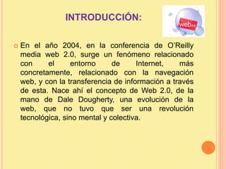 INTRODUCCIÓN:En el año 2004, en la conferencia de O’Reilly media web 2.0, surge un fenómeno relacionado con el entorno de Internet, más concretamente, relacionado con la navegación web, y con la transferencia de información a través de esta. Nace ahí el concepto de Web 2.0, de la mano de Dale Dougherty, una evolución de la web, que no tuvo que ser una revolución tecnológica, sino mental y colectiva.