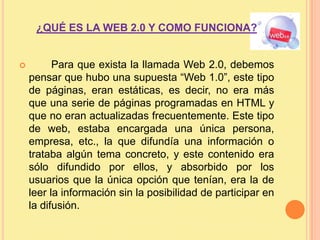 ¿QUÉ ES LA WEB 2.0 Y COMO FUNCIONA?	Para que exista la llamada Web 2.0, debemos pensar que hubo una supuesta “Web 1.0”, este tipo de páginas, eran estáticas, es decir, no era más que una serie de páginas programadas en HTML y que no eran actualizadas frecuentemente. Este tipo de web, estaba encargada una única persona, empresa, etc., la que difundía una información o trataba algún tema concreto, y este contenido era sólo difundido por ellos, y absorbido por los usuarios que la única opción que tenían, era la de leer la información sin la posibilidad de participar en la difusión.