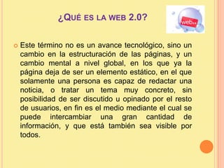 ¿Qué es la web 2.0? Este término no es un avance tecnológico, sino un cambio en la estructuración de las páginas, y un cambio mental a nivel global, en los que ya la página deja de ser un elemento estático, en el que solamente una persona es capaz de redactar una noticia, o tratar un tema muy concreto, sin posibilidad de ser discutido u opinado por el resto de usuarios, en fin es el medio mediante el cual se puede intercambiar una gran cantidad de información, y que está también sea visible por todos.