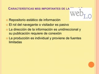 Características más importantes de la Web 1.0Repositorio estático de informaciónEl rol del navegante o visitador es pasivoLa dirección de la información es unidireccional y su publicación requiere de conexiónLa producción es individual y proviene de fuentes limitadas