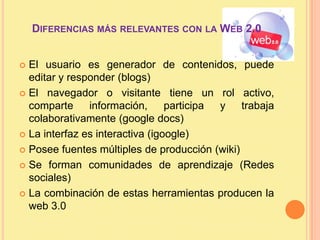 Diferencias más relevantes con la Web 2.0 El usuario es generador de contenidos, puede editar y responder (blogs)El navegador o visitante tiene un rol activo, comparte información, participa y trabaja colaborativamente (googledocs)La interfaz es interactiva (igoogle)Posee fuentes múltiples de producción (wiki)Se forman comunidades de aprendizaje (Redes sociales)La combinación de estas herramientas producen la web 3.0