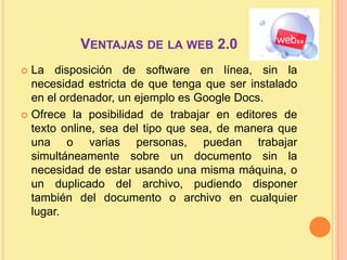 Ventajas de la web 2.0La disposición de software en línea, sin la necesidad estricta de que tenga que ser instalado en el ordenador, un ejemplo es Google Docs.Ofrece la posibilidad de trabajar en editores de texto online, sea del tipo que sea, de manera que una o varias personas, puedan trabajar simultáneamente sobre un documento sin la necesidad de estar usando una misma máquina, o un duplicado del archivo, pudiendo disponer también del documento o archivo en cualquier lugar.