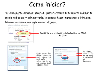 Como iniciar?  Por el momento seremos  usuarios , posteriormente si tu quieres realizar tu propia red social y administrarla, lo puedes hacer ingresando a Ning.com . Primero tendremos que registrarnos  al grupo. Recibirás una invitación. Solo da click en  “Click to Join” Llena todos los datos, coloca tu mail, inventa tu contraseña y coloca las letras que observas en el espacio a llenar. Por último,  escribe tu dir. de mail y la contraseña que inventaste.  c 