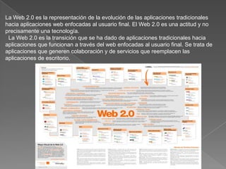 La Web 2.0 es la representación de la evolución de las aplicaciones tradicionales hacia aplicaciones web enfocadas al usuario final. El Web 2.0 es una actitud y no precisamente una tecnología.  La Web 2.0 es la transición que se ha dado de aplicaciones tradicionales hacia aplicaciones que funcionan a través del web enfocadas al usuario final. Se trata de aplicaciones que generen colaboración y de servicios que reemplacen las aplicaciones de escritorio. 