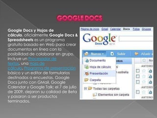 GoogledocsGoogle Docs y Hojas de cálculo, oficialmente Google Docs & Spreadsheets es un programa gratuito basado en Web para crear documentos en línea con la posibilidad de colaborar en grupo. Incluye un Procesador de textos, una Hoja de cálculo, Programa de presentación básico y un editor de formularios destinados a encuestas. Google Docs junto con GMail, Google Calendar y Google Talk; el 7 de julio de 2009, dejaron su calidad de Beta y pasaron a ser productos terminados.
