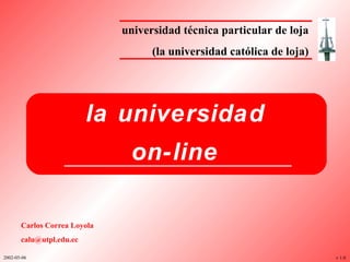 universidad técnica particular de loja (la universidad católica de loja) la universidad on-line v 1.0 Carlos Correa Loyola [email_address] 2002-05-06 