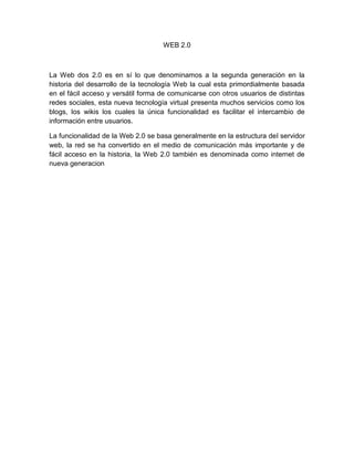 WEB 2.0 La Web dos 2.0 es en sí lo que denominamos a la segunda generación en la historia del desarrollo de la tecnología Web la cual esta primordialmente basada en el fácil acceso y versátil forma de comunicarse con otros usuarios de distintas redes sociales, esta nueva tecnología virtual presenta muchos servicios como los blogs, los wikis los cuales la única funcionalidad es facilitar el intercambio de información entre usuarios. La funcionalidad de la Web 2.0 se basa generalmente en la estructura del servidor web, la red se ha convertido en el medio de comunicación más importante y de fácil acceso en la historia, la Web 2.0 también es denominada como internet de nueva generacion 