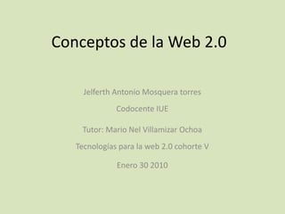 Conceptos de la Web 2.0 Jelferth Antonio Mosquera torresCodocente IUE  Tutor: Mario Nel Villamizar OchoaTecnologías para la web 2.0 cohorte V Enero 30 2010 