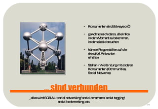 p ... sind verbunden Konsumenten sind „always on“ gewöhnen sich daran, alle Infos  in dem Moment zu bekommen,  in dem sie sie brauchen können Fragen stellen auf die  sie sofort Antworten erhalten Stehen in Verbindung mit anderen Konsumenten (Communities,  Social Networks) _alles wird SOZIAL: social networking/ social commerce/ social tagging/ social bookmarking, etc. 