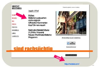 p ... sind rachsüchtig http://neistat.com/   Apple i-Pod Früher: Batterien austauschen nicht möglich! Offizieller Kommentar: Kauf´Dir nen neuen! Nach dem Neistat Movie: (1,2 Mio. Viewers) Neues i-Pod Ersatz-Batterie- Programm Klick 