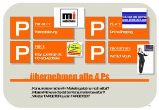 p ... übernehmen alle 4 Ps P PRODUCT Personalisierung P PROMOTION Word of Mouth  P PLACE Online Shopping P PRICE Ebay, guenstiger.de, Holland-Apotheke _Konsumenten machen ihr Marketing jetzt nur noch selbst? _Müssen Marken sich jetzt bei Konsumenten bewerben? _Werden TARGETER zu den TARGETED? 