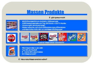 Massen Produkte …  gibt´s ja kaum noch! 40.000 Produkte führt ein durchschn. US-Supermarkt 3.225 Markenbotschaften pro Tag, 2010 bis zu 1.000 TV-Kanäle Verwirrung für den Konsumenten Marken versuchen, sich durch Differenzierung zu differenzieren  und haben fortan nicht mehr nur die Massen als Zielgruppe! P&G Waschmittel in den USA Top 18% der Käufer… …  machen 80% des Umsatzes Ein Massenprodukt? …  Warum also Massen erreichen wollen? Aus einer Masse werden viele Nischen 