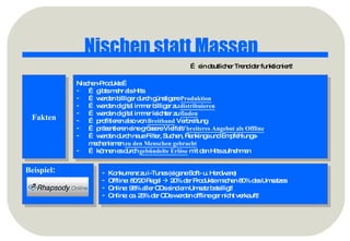 Nischen statt Massen …  ein deutlicher Trend der funktioniert! Fakten Nischen-Produkte… …  gibts mehr als Hits …  werden billiger durch günstigere  Produktion …  werden digital immer billiger zu  distribuieren   …  werden digital immer leichter zu  finden …  profitieren also von  Breitband  Verbreitung …  präsentieren eine grössere Vielfalt/  breiteres Angebot als Offline …  werden durch neue Filter, Suchen, Rankings und Empfehlungs- mechanismen  zu den Menschen gebracht …  können es durch  gebündelte Erlöse  mit den Hits aufnehmen Beispiel : Konkurrenz zu i-Tunes (eigene Soft- u. Hardware) Offline: 80/20 Regel    20% der Produkte machen 80% des Umsatzes Online: 98% aller CDs sind am Umsatz beteiligt! Online: ca. 25% der CDs werden offline gar nicht verkauft! 