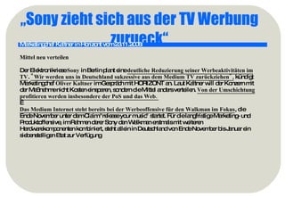 „ Sony zieht sich aus der TV Werbung zurueck“ Marketingchef Kaltner in Horizont vom 23.11.2006:   Mittel neu verteilen Der Elektronikriese  Sony  in Berlin plant eine  deutliche Reduzierung seiner Werbeaktivitäten im TV .  "Wir werden uns in Deutschland sukzessive aus dem Medium TV zurückziehen",  kündigt Marketingchef  Oliver Kaltner  im Gespräch mit HORIZONT an. Laut Kaltner will der Konzern mit der Maßnahme nicht Kosten einsparen, sondern die Mittel anders verteilen.  Von der Umschichtung profitieren werden insbesondere der PoS und das Web.    Das Medium Internet steht bereits bei der Werbeoffensive für den Walkman im Fokus , die Ende November unter dem Claim "release your music" startet. Für die langfristige Marketing- und Produktoffensive, im Rahmen derer Sony den Walkman erstmals mit weiteren Hardwarekomponenten kombiniert, steht allein in Deutschland von Ende November bis Januar ein siebenstelligen Etat zur Verfügung 