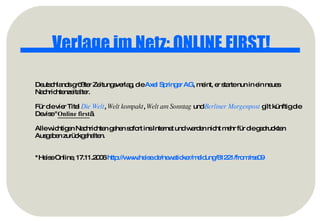 Verlage im Netz: ONLINE FIRST! Deutschlands größter Zeitungsverlag, die  Axel Springer AG , meint, er starte nun in ein neues Nachrichtenzeitalter.  Für die vier Titel  Die Welt ,  Welt kompakt ,  Welt am Sonntag  und  Berliner Morgenpost  gilt künftig die Devise " Online first „. Alle wichtigen Nachrichten gehen sofort ins Internet und werden nicht mehr für die gedruckten Ausgaben zurückgehalten.  *Heise Online, 17.11.2006  http://www.heise.de/newsticker/meldung/81221/from/rss09   