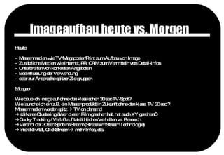 Imageaufbau heute vs. Morgen Heute : Massenmedien wie TV/Megaposter/Print zum Aufbau von Image  Zusätzliche Medien wie Internet, PR, CRM zum Vermitteln von Detail-Infos Unterbreiten von konkreten Angeboten Beeinflussung der Verwendung  oder zur Ansprache spitzer Zielgruppen Morgen : Wie baue ich Image auf ohne den klassischen 30 sec TV-Spot? Wie launche ich ein z.B. ein Massenprodukt in Zukunft ohne den klass. TV 30 sec.? Massenmedien werden spitz    TV on demand  stärkeres Clustering „Wer diesen Film gesehen hat, hat auch XY gesehen“ Cooky Tracking / Verlaß auf tatsächliches Verhalten vs. Research Veränd. der 30 sec Spot im Stream (Stream im Stream Technologie) Interaktivität, ClickStream    mehr Infos, etc. 