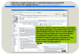 _Quelle des universellen Wissens oder nur „schlechter Gedankendurchschnitt*“? *) Jaron Lanier (VR) im Spiegel Interview   http://www.spiegel.de/spiegel/0,1518,448818,00.html   „ Die Illusion, dass das, was wir schon haben, gut genug ist, oder dass es lebendig ist und sich selbst richten wird, ist die gefährlichste aller Illusionen. Wenn wir solchen Blödsinn vermeiden, sollte es möglich sein, einen humanistischen und praktikablen Weg zu finden, um den Wert des Kollektivs im Web zu maximieren, ohne dass wir uns zu Idioten machen. Die beste Richtlinie dafür ist, dem Individuum den Vorrang zu geben.“ 
