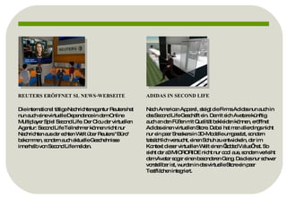 REUTERS ERÖFFNET SL NEWS-WEBSEITE Die international tätige Nachrichtenagentur Reuters hat nun auch eine virtuelle Dependance in dem Online Multiplayer Spiel Second Life. Der Clou der virtuellen Agentur: Second Life Teilnehmer können nicht nur Nachrichten aus der echten Welt über Reuters "Büro" bekommen, sondern auch aktuelle Geschehnisse innerhalb von Second Life melden. ADIDAS IN SECOND LIFE Nach American Apparel, steigt die Firma Adidas nun auch in das Second Life Geschäft ein. Damit sich Avatare künftig auch an den Füßen mit Qualität bekleiden können, eröffnet Adidas einen virtuellen Store. Dabei hat man allerdings nicht nur ein paar Sneakers in 3D-Modelle umgesetzt, sondern tatsächlich versucht, einen Schuh zu entwickeln, der im Kontext dieser virtuellen Welt einen ’added Value’ hat. So sieht der a3 MICRORIDE nicht nur cool aus, sondern verleiht dem Avatar sogar einen besonderen Gang. Da dies nur schwer vorstellbar ist, wurden in das virtuelle Store ein paar Testflächen integriert. 