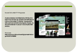 Second Life erhält TV-Programm Avatare entdecken die Mattscheibe: Mit Bunch.tv bekommen die User der virtuellen 3D-Welt Second Life nun ihren ersten TV-Sender. Verantwortlich dafür zeichnet die Multimedia-Agentur Exozet, die den Online-Sender im Januar in die virtuelle Welt einführt. Web-Link:  http://www.wuv.de/wuv/news/digbusiness/meldungen/2006/12/49289/ 