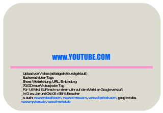 www.YOUTUBE.COM   _Upload von Videos (selbstgedreht und geklaut!) _Suche nach User-Tags _Share: Weiterleitung, URL, Einbindung _70.000 neue Videos jeden Tag _Für 1,6 Mrd. EUR nach nur einem Jahr auf dem Markt an Google verkauft _In D zw. Jan und Okt 06 +581% Besucher _s. auch:  www.metacafe.com  ,  www.vimeo.com  ,  www.clipshask.com  , google video,  www.myvideo.de  ,  www.fmarket.de   