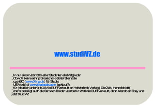 _In nur einem Jahr 50% aller Studenten als Mitglieder _Obwohl keine sehr professionelle Seite/ Skandale _openBC ( www.Xing.de  ) für Studis _US Vorbild:  www.facebook.com   (geklaut?) _für (deutlich unter?) 100 Mio EUR verkauft an Holtzbrinck Verlag ( Die Zeit, Handelsblatt) _ehem. beteiligt auch die Samwer-Brüder: Jamba für 273 Mio EUR verkauft, dann Alando an Ebay und jetzt StudiVZ www.studiVZ.de   
