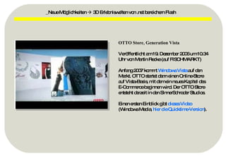 OTTO Store, Generation Vista Veröffentlicht am 19. Dezember 2006 um 10:34 Uhr von Martin Recke (auf FISCHMARKT) Anfang 2007 kommt  Windows Vista  auf den Markt. OTTO startet dann einen Online-Store auf Vista-Basis, mit dem ein neues Kapitel des E-Commerce beginnen wird. Der OTTO Store entsteht derzeit in den SinnerSchrader Studios. Einen ersten Einblick gibt  dieses Video  (Windows Media,  hier die  Quicktime-Version ). _Neue Möglichkeiten    3D Erlebniswelten von .net bereichern Flash 