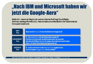 „ Nach IBM und Microsoft haben wir jetzt die Google-Aera“ „ Web 2.0 - das ist der Beginn der wahren Internet-Ära“, sagt  Tim O'Reilly   (Erfinder des Begriffs Web 2.0.). Web 2.0 stelle die dritte Stufe in der Geschichte der Computerindustrie dar.  Text: F.A.Z., 20.11.2006, Nr. 270 / Seite 21 /  Wortschöpfer, Internetpionier, Verleger: Tim O'Reilly 20. November 2006  IBM Ära MICROSOFT Ära GOOGLE Ära „ Auf die  IBM-Ära  mit den Großrechnern folgte die … …  Microsoft-Ära  mit den Personalcomputern …  Die Ära von Microsoft als Softwarekonzern sei beendet,  da Internet-Plattformen immer besser als einzelne Anwendungen  seien, mit denen Microsoft groß geworden sei. …  und nun sind wir in der  Internet-Ära  angekommen,  die man besser  Google-Ära  nennen sollte“. 