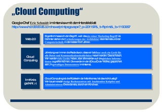 „ Cloud Computing“ Google-Chef  Eric Schmidt  im Interview mit dem Handelsblatt http://www.handelsblatt.com/news/printpage.aspx?_p=201197&_t=ftprint&_b=1190967   Web 2.0 Cloud  Computing Eigentlich hasse ich den Begriff, weil das  ein reiner Marketing-Begriff  ist.  Dahinter stehen die  Veränderungen der Architektur  des Internets und der  Computertechnik  in den letzten fünf Jahren.  Jahrelang war immer die Rede davon, dass wir bald  nur noch ein Gerät für  alle Daten und Kommunikationsbedürfnisse  haben werden. Das ist falsch.  Wir werden  viele Geräte  haben, aber alle werden auf die  gleichen Informa- tionen  zugreifen können. Die werden in der „Cloud“, der Wolke, gespeichert  sein, in  gewaltigen Datencentern  im Internet.  Im Kreis gedreht ;-) Cloud Computing ist die   Rückkehr der Mainframes. Ist das nicht lustig?  Wir bauen wieder  riesige Rechenzentren mit  leuchtenden Knöpfen und  Administratoren  – wie damals, als ich ein Kind war.  