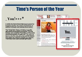 _You!+++* In 2006, the World Wide Web became a tool for  bringing together the small contributions of millions of people and making them matter. The "Great Man" theory of history is usually attributed to the Scottish philosopher Thomas Carlyle, who wrote that "the history of the world is but the biography of great men."  He believed that it is the few, the powerful and the famous who shape our collective destiny as a species.  That theory took a serious beating this year.  Time's Person of the Year 