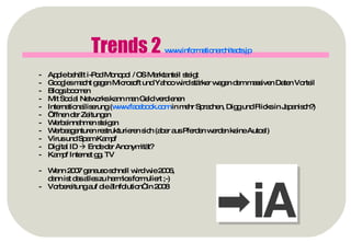 Trends 2  www.informationarchitects.jp   Apple behält i-Pod Monopol / OS Marktanteil steigt Googles macht gegen Microsoft und Yahoo wird stärker wegen dem massiven Daten Vorteil Blogs boomen Mit Social Networks kann man Geld verdienen Internationailiserung ( www.facebook.com  in mehr Sprachen, Digg und Flicks in Japanisch?) Öffnen der Zeitungen Werbeinnahmen steigen Werbeagenturen restrukturieren sich (aber aus Pferden werden keine Autos!) Virus und Spam Kampf Digital ID    Ende der Anonymität? Kampf Internet gg. TV Wenn 2007 genauso schnell wird wie 2006,  dann ist das alles zu harmlos formuliert ;-) Vorbereitung auf die „Infolution“ in 2008 