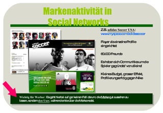 Markenaktivität in  Social Networks Z.B.  adidas Soccer USA :  www.myspace.com / adidassoccer Player als einzelne Profile eingerichtet 60.000 Freunde Es haben sich Communities um die Spieler gegründet/ von alleine! Kleines Budget, grosser Effekt, Profilierungserfolg gegen Nike Wichtig für Werber:  Es geht hierbei auf gar keinen Fall darum, die  Marke  gut aussehen zu  lassen, sondern  den User , während er/sie über die Marke redet. 