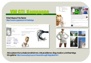 VW GTI  Kampagne Miss Helga auf My Space: http://www.myspace.com/misshelga   Alle weiteren Komunikationsmaßnahmen, inklusive Banner, Ebay-Auktion und Miss Helga Klingeltöne:  http://www.cpbgroup.com/awards/vwgtiintegrated.html   