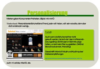 Personalisierung Marken geben Konsumenten Freiheiten. „Spiel mit mir!“ Timberland : Personalisierte Schuhe – sind Trend, jeder will haben, will sein wie alle, dann aber doch anders (ein wenig).. auch: mi adidas, nike ID, etc. Vorteil :  Auch wenn die Schuhe nachher nicht  gekauft werden, hat sich der User im Personali- sierungs-Shop 30 Minuten im Schnitt aufge- halten, um sich sein Paar zu gestalten. DAS ist  Brand Involvement. Freiwillig! Das schafft Word of Mouth und Kaufimpulse/  Markenempfehlungen http:// www.timberland.com / customboots / index.jsp?clickid=topnav_boots_img   
