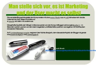 Man stelle sich vor, es ist Marketing  und der User macht es selbst Die vernetzte Blogosphäre stattet den Konsumenten mit einer  neuen Macht  aus, er  weiß  teilweise mehr als das Unternehmen über dessen Produkte und  er  tauscht  sich aktiv mit anderen aus. Mangelhafte Qualität oder Mängel im Service werden von den Konsum-Bloggern schonungslos  entlarvt  - in Sekunden werden Lawinen von den Usern losgetreten und Botschaften positiver wie negativer Art durchzucken die sozialen Netzwerke. Auf  Vereinnahmungsversuche  reagieren User höchst allergisch, denn das soziale Kapital der Blogger ist gerade ihre  Glaubwürdigkeit  und  Unabhängigkeit . Bsp.: Osho Travel Tooth Brush: http://www.hometone.org/entry/osho-smart-toothbrush-for-those-on-the-move/ 