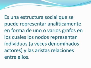 Es una estructura social que se puede representar analíticamente en forma de uno o varios grafos en los cuales los nodos representan individuos (a veces denominados actores) y las aristas relaciones entre ellos.