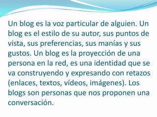 Un blog es la voz particular de alguien. Un blog es el estilo de su autor, sus puntos de vista, sus preferencias, sus manías y sus gustos. Un blog es la proyección de una persona en la red, es una identidad que se va construyendo y expresando con retazos (enlaces, textos, vídeos, imágenes). Los blogs son personas que nos proponen una conversación.