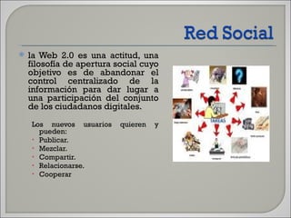 la Web 2.0 es una actitud, una filosofía de apertura social cuyo objetivo es de abandonar el control centralizado de la información para dar lugar a una participación del conjunto de los ciudadanos digitales. Los nuevos usuarios quieren y pueden:  Publicar.  Mezclar.  Compartir.  Relacionarse.  Cooperar 