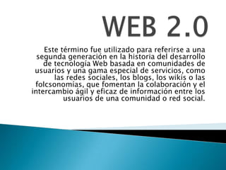 WEB 2.0 Este término fue utilizado para referirse a una segunda generación en la historia del desarrollo de tecnología Web basada en comunidades de usuarios y una gama especial de servicios, como las redes sociales, los blogs, los wikis o las folcsonomías, que fomentan la colaboración y el intercambio ágil y eficaz de información entre los usuarios de una comunidad o red social. 