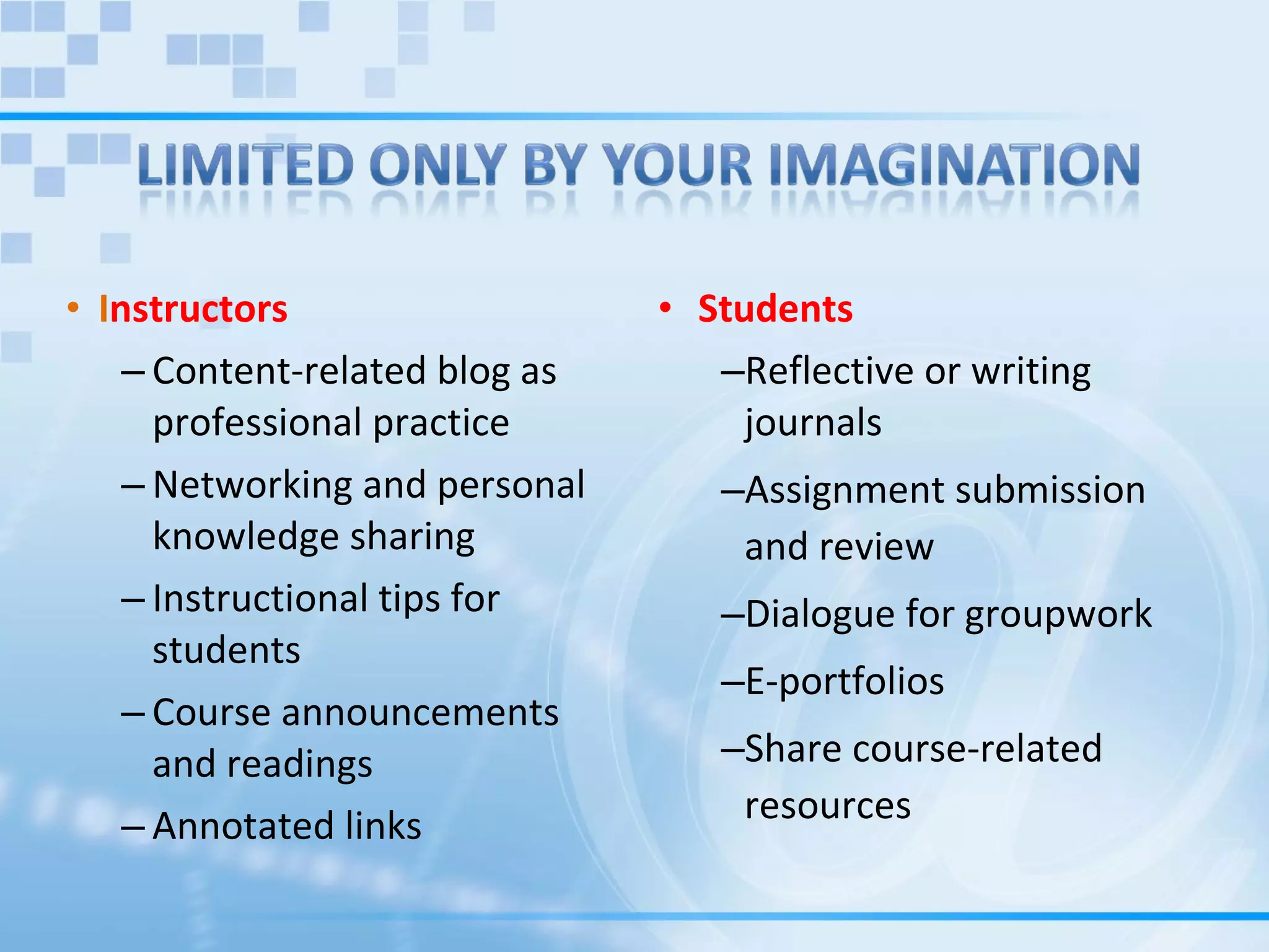 I nstructors Content-related blog as professional practice  Networking and personal knowledge sharing  Instructional tips for students  Course announcements and readings  Annotated links  Students  Reflective or writing journals  Assignment submission and review  Dialogue for groupwork  E-portfolios  Share course-related resources 