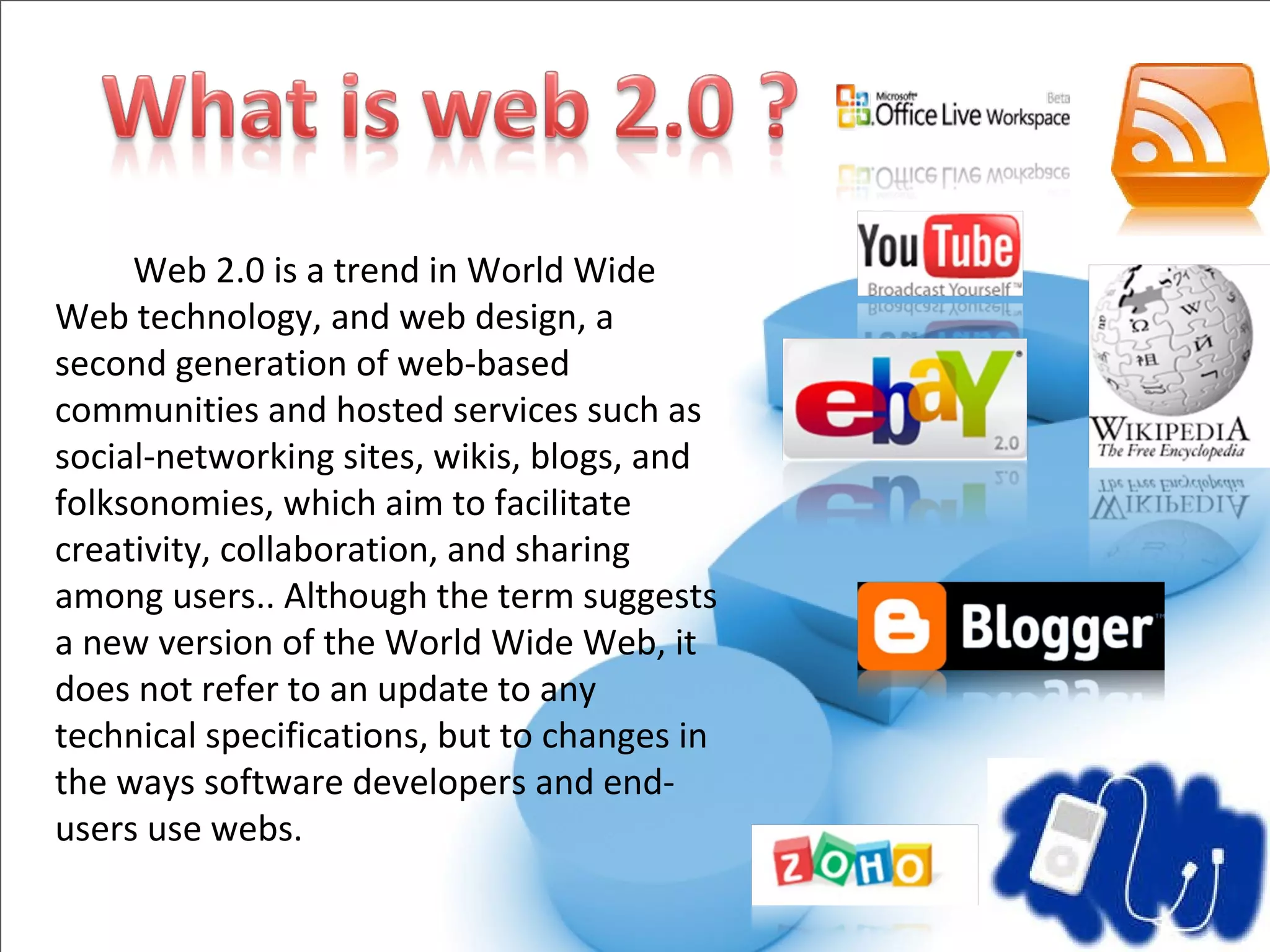   Web 2.0 is a trend in World Wide Web technology, and web design, a second generation of web-based communities and hosted services such as social-networking sites, wikis, blogs, and folksonomies, which aim to facilitate creativity, collaboration, and sharing among users.. Although the term suggests a new version of the World Wide Web, it does not refer to an update to any technical specifications, but to changes in the ways software developers and end-users use webs.  
