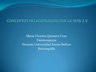  CONCEPTOS RELACIONADOS CON LA WEB 2.0 María Victoria Quintero Cruz Fisioterapeuta Docente Universidad Simón Bolívar Barranquilla 