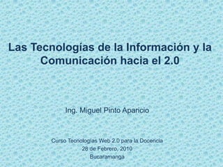Las Tecnologías de la Información y la
      Comunicación hacia el 2.0



             Ing. Miguel Pinto Aparicio



        Curso Tecnologías Web 2.0 para la Docencia
                   28 de Febrero, 2010
                      Bucaramanga
 