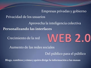 WEB 2.0 Empresas privadas y gobierno Privacidad de los usuarios Aprovecha la inteligencia colectiva Personalizando las interfaces Crecimiento de la red Aumento de las redes sociales Del público para el público Blogs, cambios y cómo y quién dirige la información a las masas 
