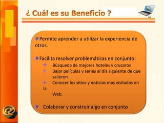 ¿ Cuál es su Beneficio ?Permite aprender a utilizar la experiencia de otros.Facilita resolver problemáticas en conjunto:Búsqueda de mejores hoteles y cruceros Bajar películas y series al día siguiente de que salieron Conocer los sitios y noticias mas visitados en la Web.Colaborar y construir algo en conjunto