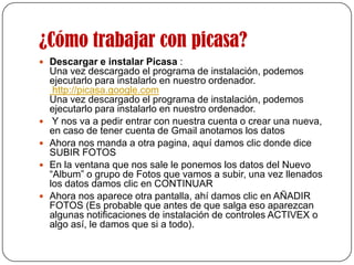¿Cómo trabajar con picasa?Descargar e instalar Picasa :Una vez descargado el programa de instalación, podemos ejecutarlo para instalarlo en nuestro ordenador.  http://picasa.google.comUna vez descargado el programa de instalación, podemos ejecutarlo para instalarlo en nuestro ordenador. Y nos va a pedir entrar con nuestra cuenta o crear una nueva, en caso de tener cuenta de Gmail anotamos los datos Ahora nos manda a otra pagina, aquí damos clic donde dice SUBIR FOTOS En la ventana que nos sale le ponemos los datos del Nuevo “Album” o grupo de Fotos que vamos a subir, una vez llenados los datos damos clic en CONTINUARAhora nos aparece otra pantalla, ahí damos clic en AÑADIR FOTOS (Es probable que antes de que salga eso aparezcan algunas notificaciones de instalación de controles ACTIVEX o algo así, le damos que si a todo).