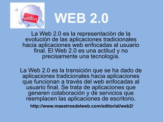 WEB 2.0 La Web 2.0 es la representación de la evolución de las aplicaciones tradicionales hacia aplicaciones web enfocadas al usuario final. El Web 2.0 es una actitud y no precisamente una tecnología. La Web 2.0 es la transición que se ha dado de aplicaciones tradicionales hacia aplicaciones que funcionan a través del web enfocadas al usuario final. Se trata de aplicaciones que generen colaboración y de servicios que reemplacen las aplicaciones de escritorio. http://www.maestrosdelweb.com/editorial/web2/ 