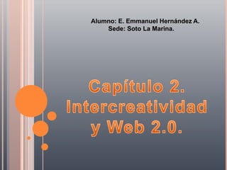 Alumno: E. Emmanuel Hernández A.          Sede: Soto La Marina. Capítulo 2.  Intercreatividad  y Web 2.0.  